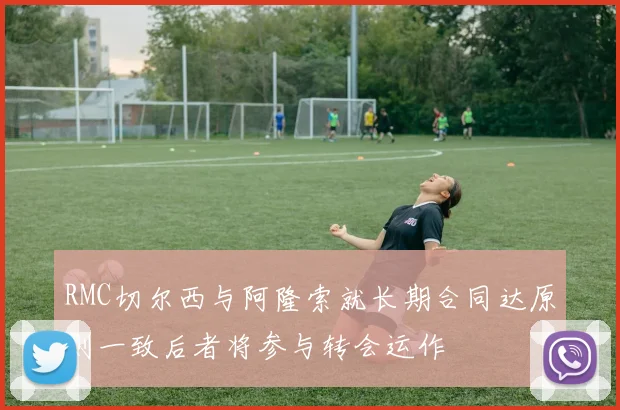 RMC切尔西与阿隆索就长期合同达原则一致后者将参与转会运作