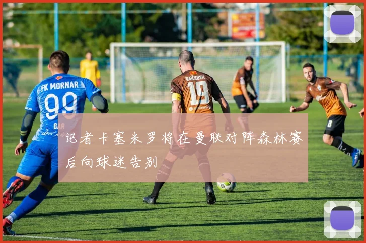 记者卡塞米罗将在曼联对阵森林赛后向球迷告别
